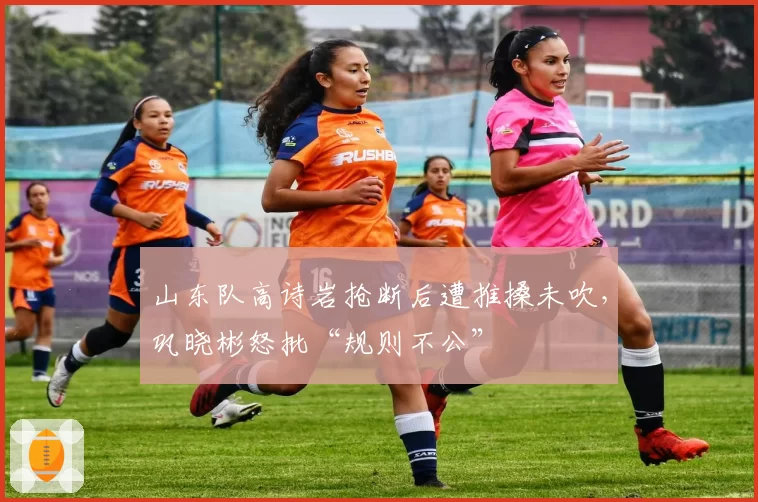 山东队高诗岩抢断后遭推搡未吹，巩晓彬怒批“规则不公”