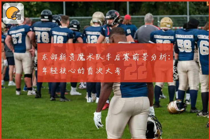 东部新贵魔术队季后赛前景分析：年轻核心的首次大考