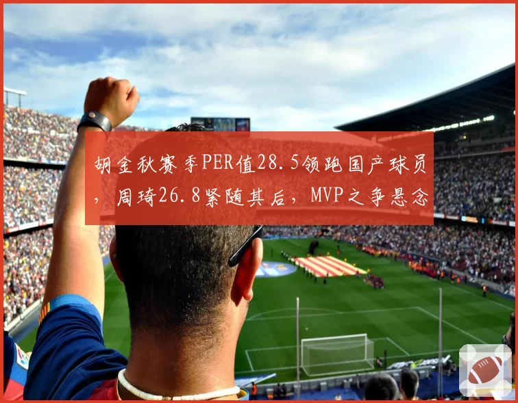 胡金秋赛季PER值28.5领跑国产球员，周琦26.8紧随其后，MVP之争悬念迭起