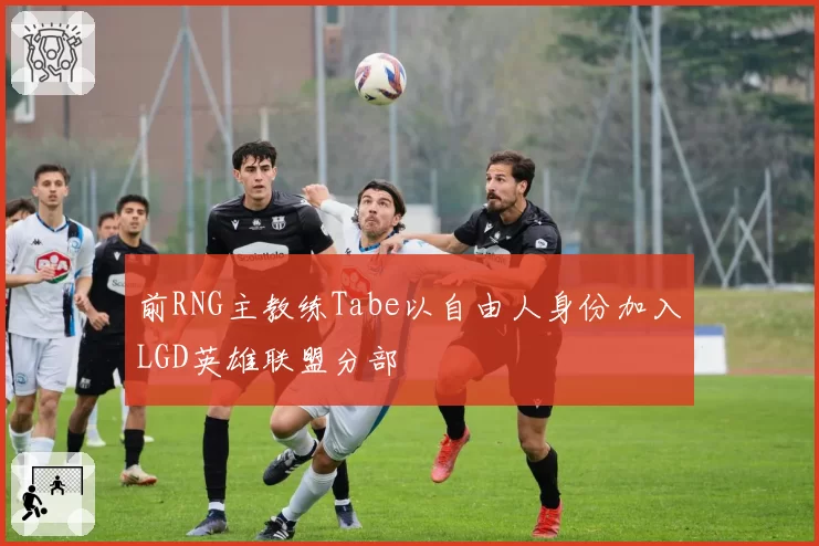 前RNG主教练Tabe以自由人身份加入LGD英雄联盟分部