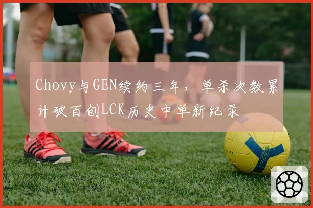 Chovy与GEN续约三年,单杀次数累计破百创LCK历史中单新纪录