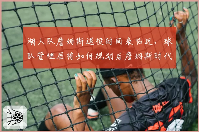 湖人队詹姆斯退役时间表临近，球队管理层将如何规划后詹姆斯时代？