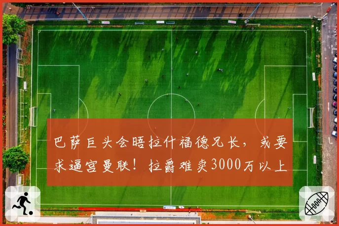 巴萨巨头会晤拉什福德兄长，或要求逼宫曼联！拉爵难卖3000万以上