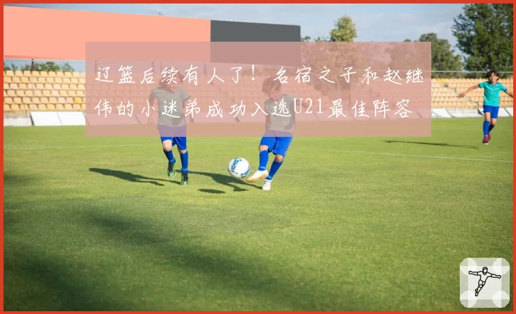 辽篮后续有人了！名宿之子和赵继伟的小迷弟成功入选U21最佳阵容