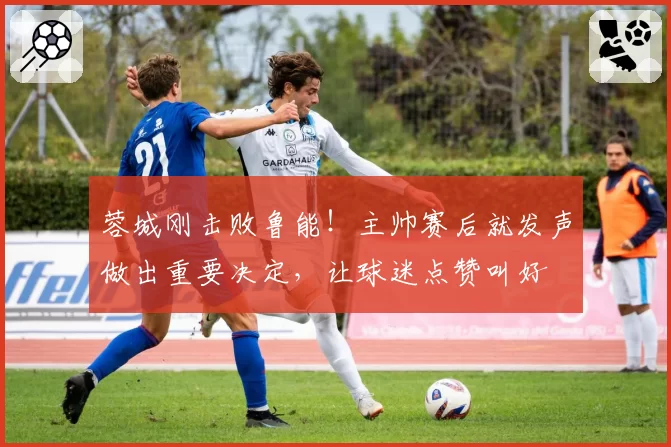 蓉城刚击败鲁能！主帅赛后就发声做出重要决定，让球迷点赞叫好