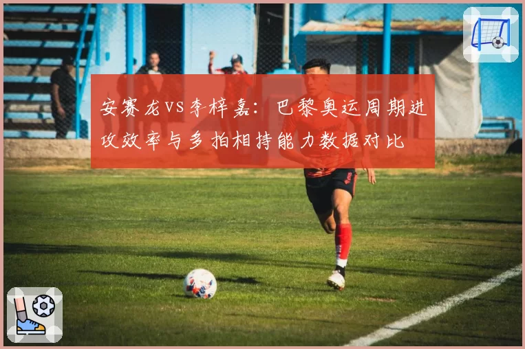 安赛龙vs李梓嘉：巴黎奥运周期进攻效率与多拍相持能力数据对比