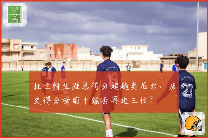 杜兰特生涯总得分超越奥尼尔,历史得分榜前十能否再进三位?