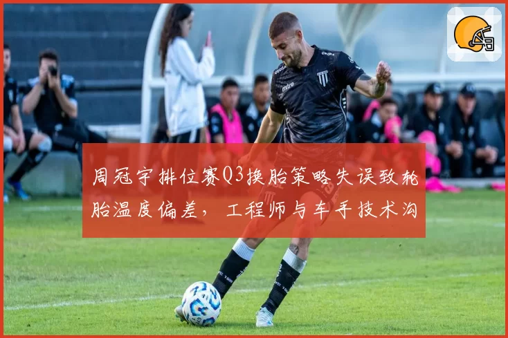 周冠宇排位赛Q3换胎策略失误致轮胎温度偏差，工程师与车手技术沟通被指脱节