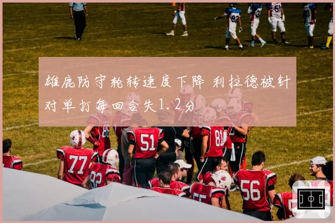 雄鹿防守轮转速度下降 利拉德被针对单打每回合失1.2分