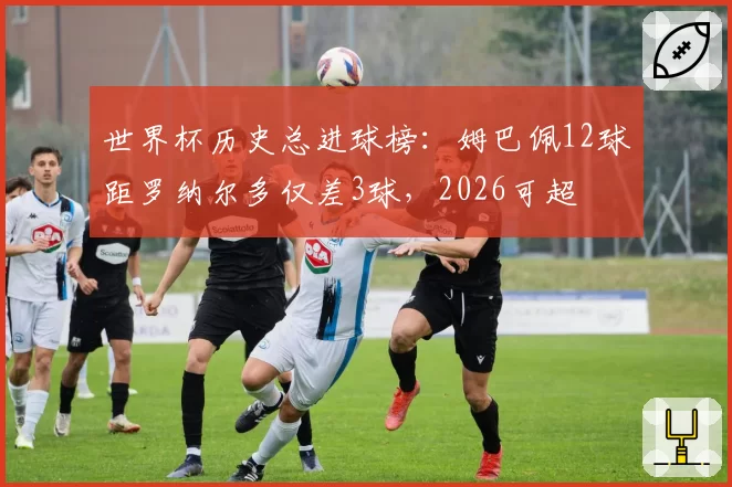 世界杯历史总进球榜：姆巴佩12球距罗纳尔多仅差3球，2026可超
