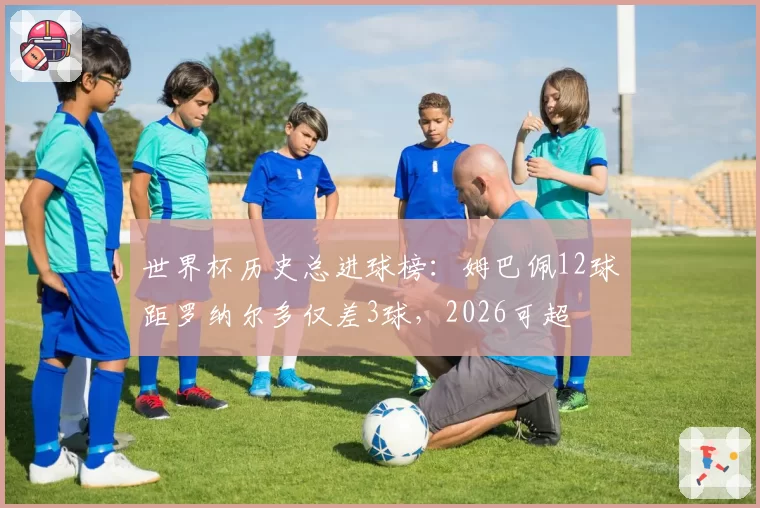 世界杯历史总进球榜：姆巴佩12球距罗纳尔多仅差3球，2026可超