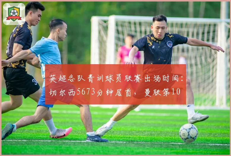 英超各队青训球员联赛出场时间：切尔西5673分钟居首，曼联第10