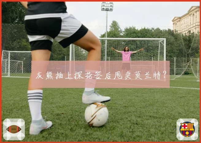 灰熊抽上探花签后甩卖莫兰特?