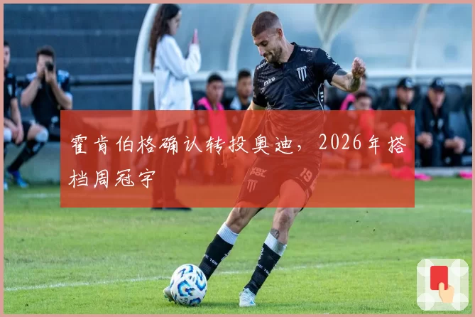 霍肯伯格确认转投奥迪，2026年搭档周冠宇