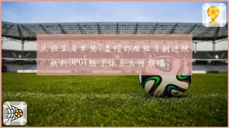 文班亚马单场7盖帽却难阻马刺连败，新科DPOY防守体系为何崩塌？
