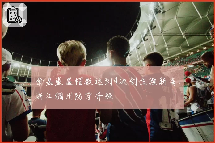 余嘉豪盖帽数达到4次创生涯新高,浙江稠州防守升级