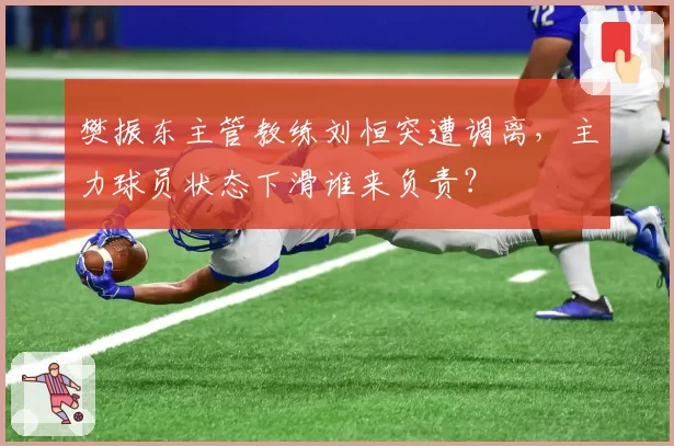 樊振东主管教练刘恒突遭调离,主力球员状态下滑谁来负责?