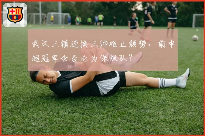 武汉三镇连换三帅难止颓势，前中超冠军会否沦为保级队？