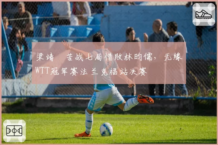 梁靖崑苦战七局惜败林昀儒，无缘WTT冠军赛法兰克福站决赛