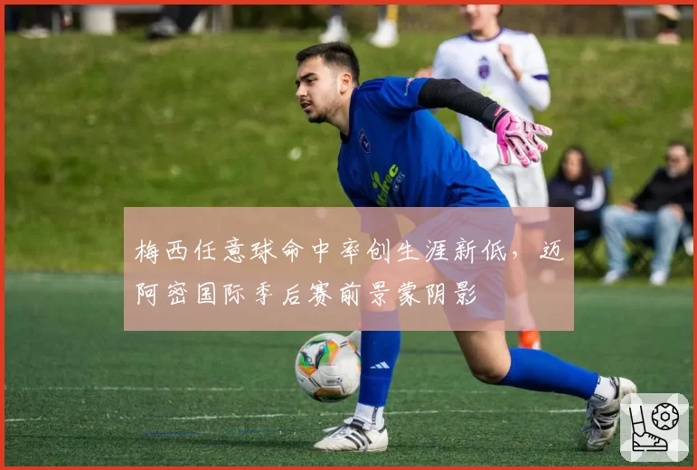 梅西任意球命中率创生涯新低,迈阿密国际季后赛前景蒙阴影