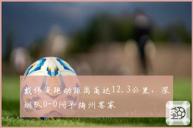 戴伟浚跑动距离高达12.3公里,深圳队0-0闷平梅州客家
