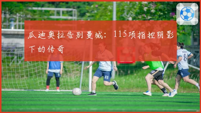 瓜迪奥拉告别曼城：115项指控阴影下的传奇