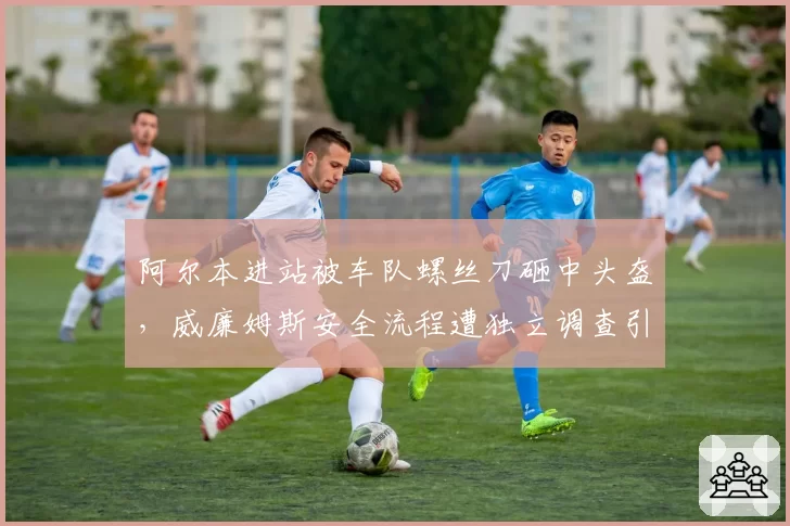 阿尔本进站被车队螺丝刀砸中头盔，威廉姆斯安全流程遭独立调查引爆舆论