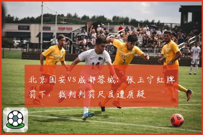 北京国安vs成都蓉城:张玉宁红牌罚下,裁判判罚尺度遭质疑