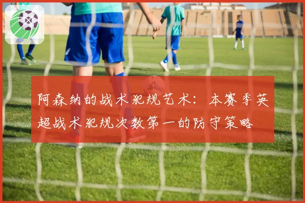 阿森纳的战术犯规艺术:本赛季英超战术犯规次数第一的防守策略