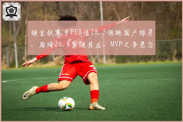 胡金秋赛季PER值28.5领跑国产球员，周琦26.8紧随其后，MVP之争悬念迭起