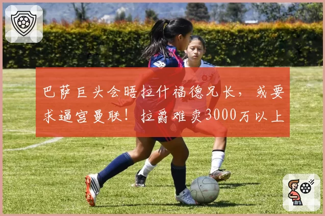 巴萨巨头会晤拉什福德兄长,或要求逼宫曼联!拉爵难卖3000万以上