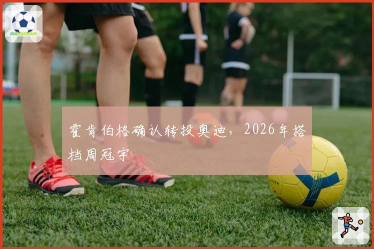 霍肯伯格确认转投奥迪，2026年搭档周冠宇