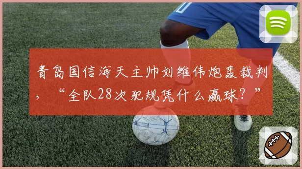 青岛国信海天主帅刘维伟炮轰裁判，“全队28次犯规凭什么赢球？”