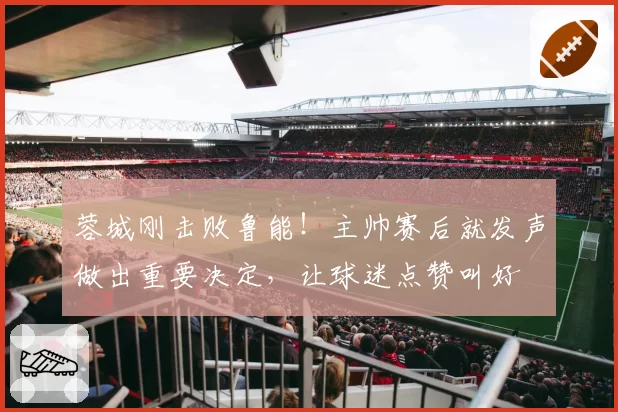 蓉城刚击败鲁能！主帅赛后就发声做出重要决定，让球迷点赞叫好