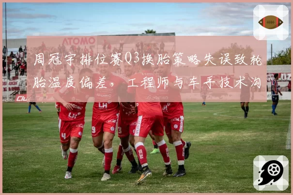 周冠宇排位赛Q3换胎策略失误致轮胎温度偏差，工程师与车手技术沟通被指脱节
