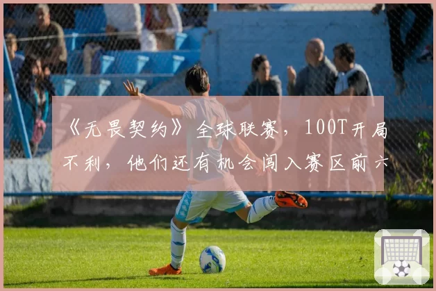 《无畏契约》全球联赛,100T开局不利,他们还有机会闯入赛区前六吗?