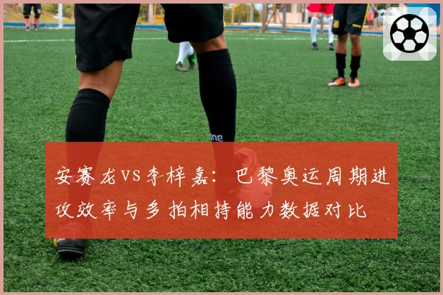 安赛龙vs李梓嘉：巴黎奥运周期进攻效率与多拍相持能力数据对比