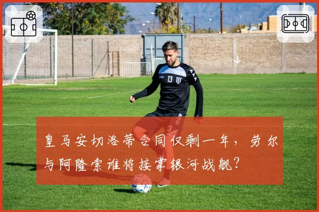 皇马安切洛蒂合同仅剩一年，劳尔与阿隆索谁将接掌银河战舰？