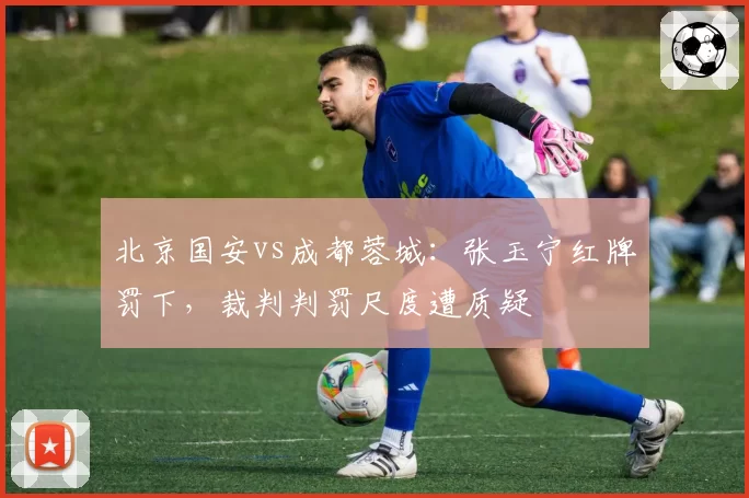 北京国安vs成都蓉城:张玉宁红牌罚下,裁判判罚尺度遭质疑