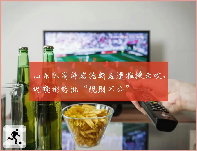 山东队高诗岩抢断后遭推搡未吹,巩晓彬怒批“规则不公”