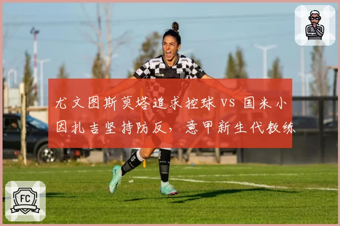 尤文图斯莫塔追求控球 vs 国米小因扎吉坚持防反,意甲新生代教练战术对立