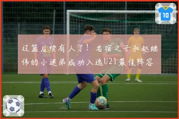 辽篮后续有人了！名宿之子和赵继伟的小迷弟成功入选U21最佳阵容