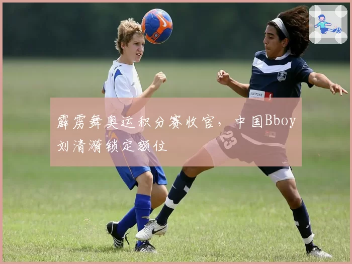 霹雳舞奥运积分赛收官，中国Bboy刘清漪锁定额位