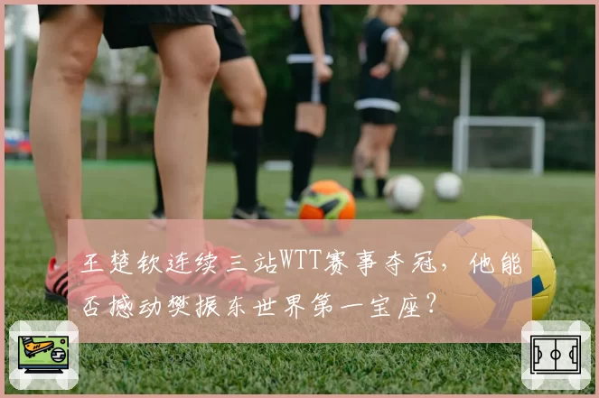 王楚钦连续三站WTT赛事夺冠，他能否撼动樊振东世界第一宝座？