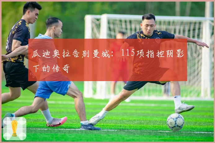 瓜迪奥拉告别曼城：115项指控阴影下的传奇