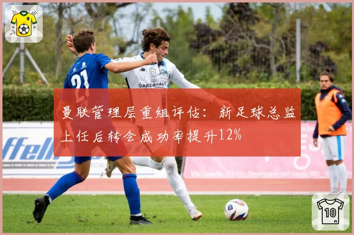 曼联管理层重组评估：新足球总监上任后转会成功率提升12%
