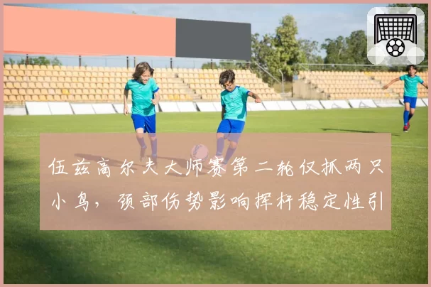 伍兹高尔夫大师赛第二轮仅抓两只小鸟,颈部伤势影响挥杆稳定性引担忧