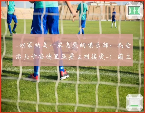 _切塞纳是一家光荣的俱乐部，我告诉儿子安德里亚要立刻接受_：前主帅曼奇尼看好这家白蓝军团