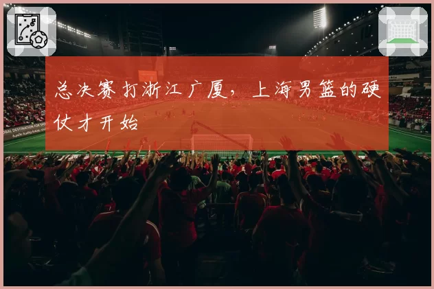 总决赛打浙江广厦，上海男篮的硬仗才开始